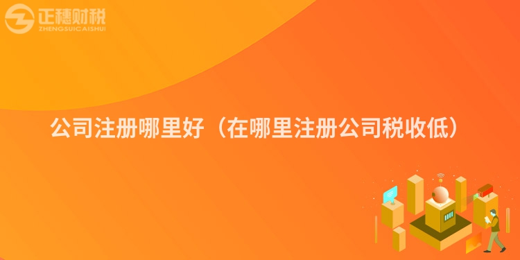 公司注册哪里好（在哪里注册公司税收低）
