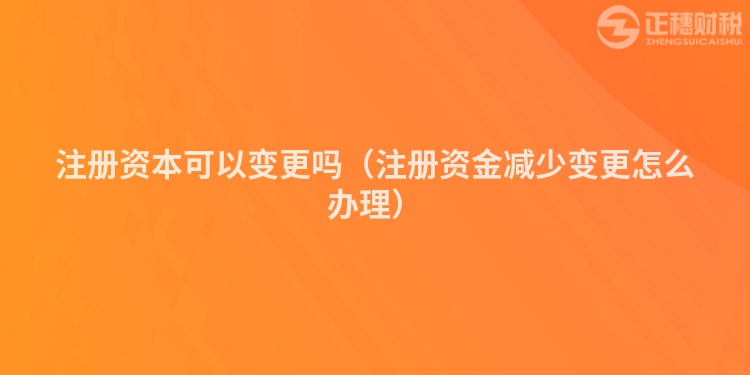注册资本可以变更吗(注册资金减少变更怎么办理)