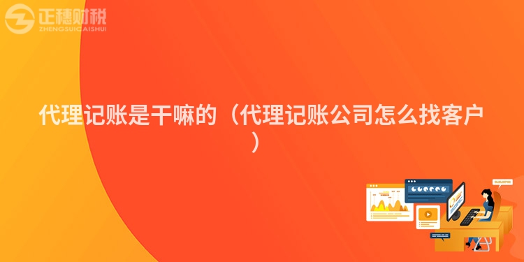 代理记账是干嘛的（代理记账公司怎么找客户）