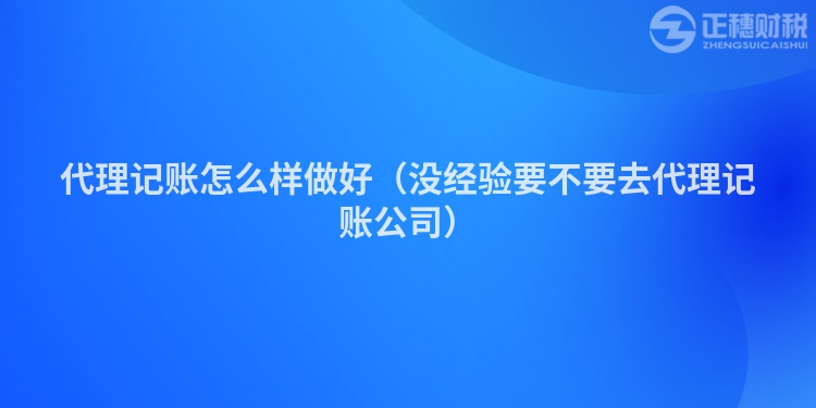 代理记账怎么样做好（没经验要不要去代理记账公司）