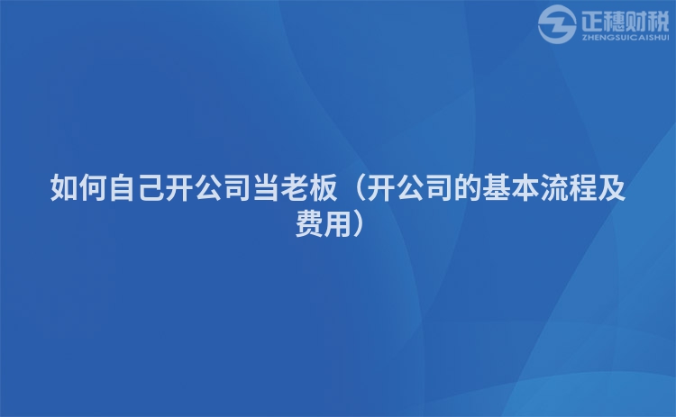 如何自己开公司当老板（开公司的基本流程及费用）