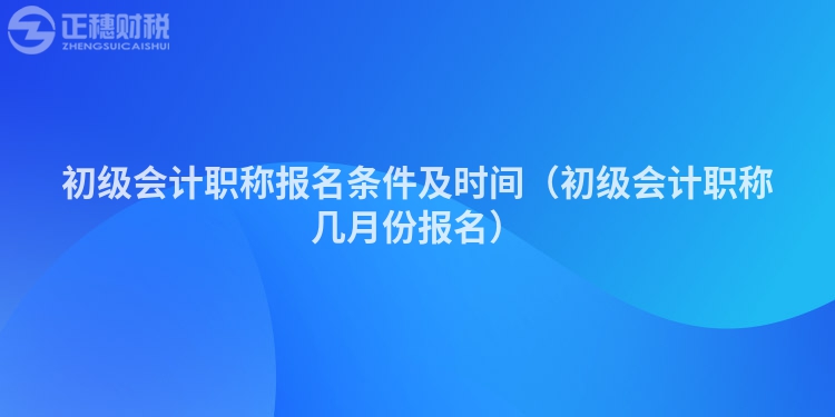 初级会计职称报名条件及时间（初级会计职称几月份报名）