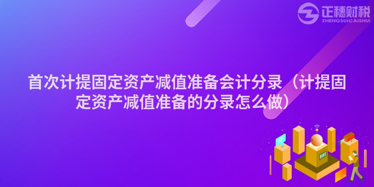 首次计提固定资产减值准备会计分录（计提固定资产减值准备的分录怎么做）