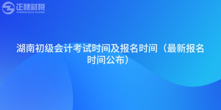 湖南初级会计考试时间及报名时间（最新报名时间公布）