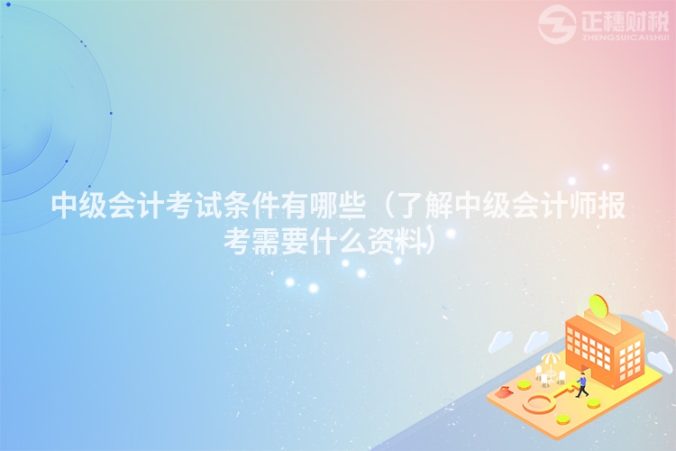 中级会计考试条件有哪些（了解中级会计师报考需要什么资料）