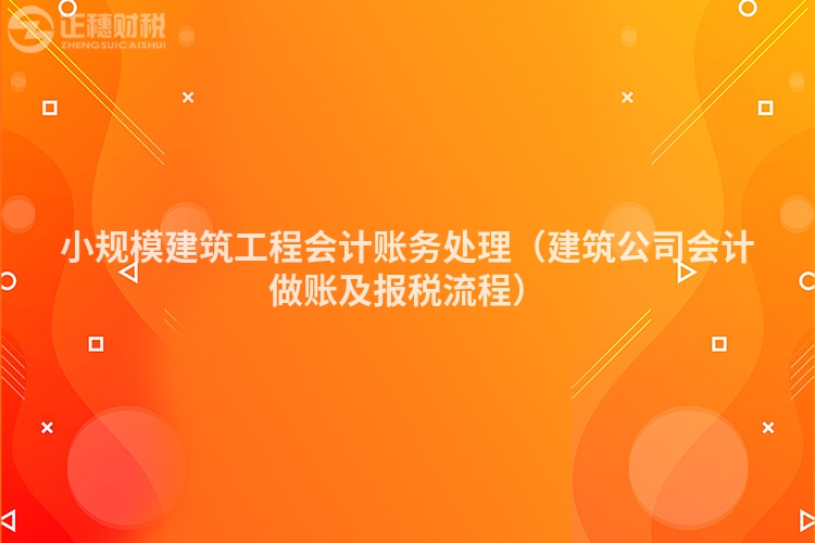 小规模建筑工程会计账务处理（建筑公司会计做账及报税流程）