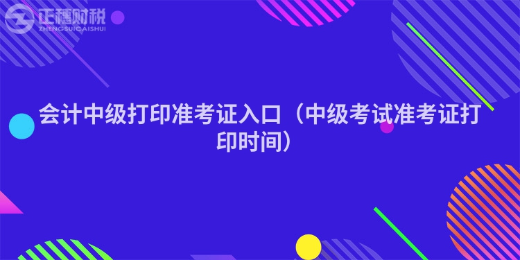 会计中级打印准考证入口（中级考试准考证打印时间）