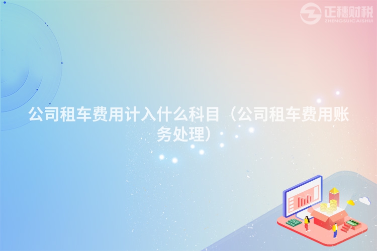 公司租车费用计入什么科目（公司租车费用账务处理）