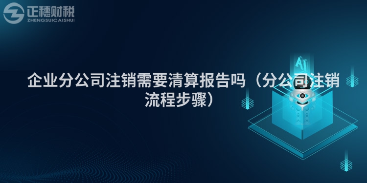 企业分公司注销需要清算报告吗（分公司注销流程步骤）