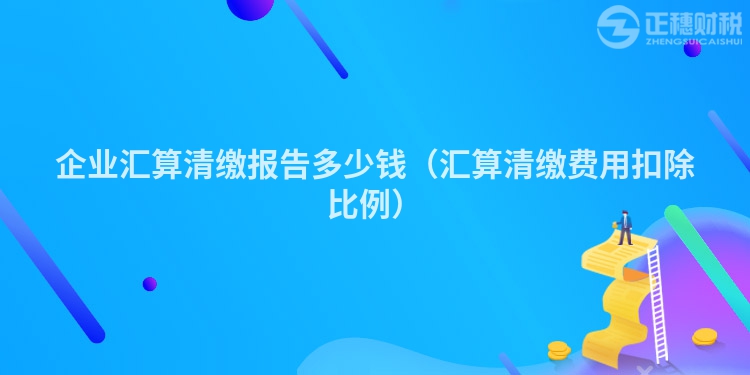 企业汇算清缴报告多少钱（汇算清缴费用扣除比例）