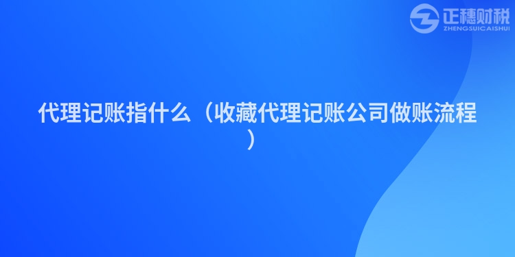 代理记账指什么（收藏代理记账公司做账流程）