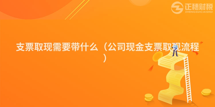 支票取现需要带什么(公司现金支票取现流程)