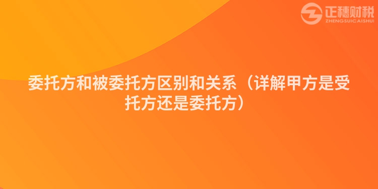 委托方和被委托方区别和关系（详解甲方是受托方还是委托方）