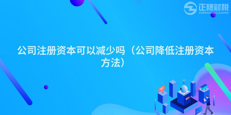 公司注册资本可以减少吗(公司降低注册资本方法)