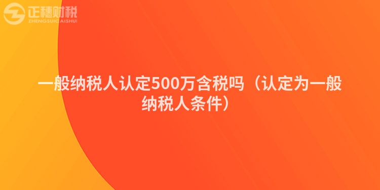 一般纳税人认定500万含税吗（认定为一般纳税人条件）