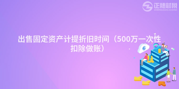 出售固定资产计提折旧时间（500万一次性扣除做账）