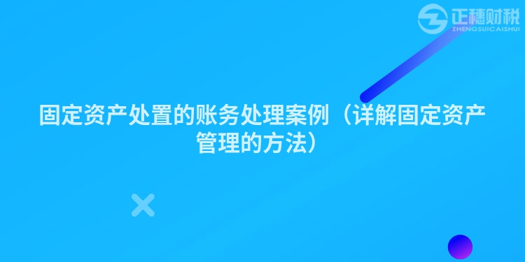 固定资产处置的账务处理案例(详解固定资产管理的方法)