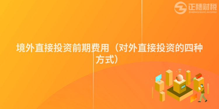 境外直接投资前期费用(对外直接投资的四种方式)