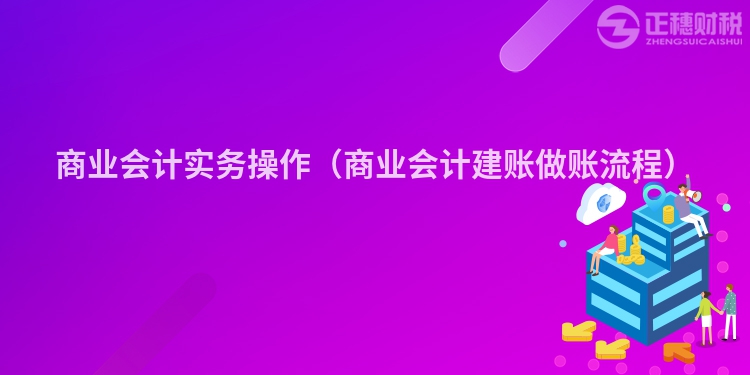 商业会计实务操作（商业会计建账做账流程）