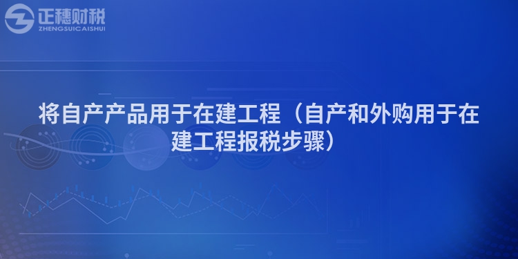 将自产产品用于在建工程（自产和外购用于在建工程报税步骤）