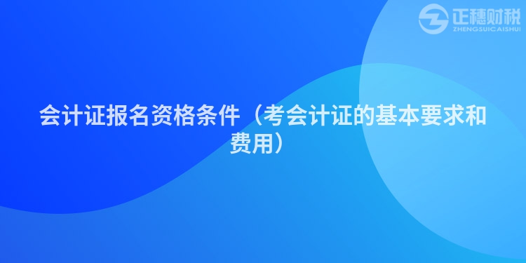 会计证报名资格条件（考会计证的基本要求和费用）