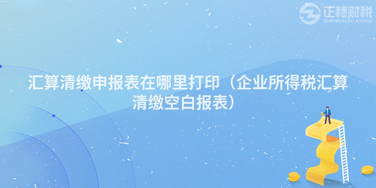 汇算清缴申报表在哪里打印（企业所得税汇算清缴空白报表）