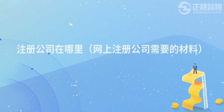 注册公司在哪里（网上注册公司需要的材料）
