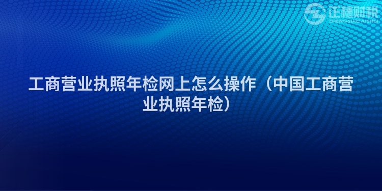 工商营业执照年检网上怎么操作（中国工商营业执照年检）