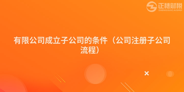 有限公司成立子公司的条件（公司注册子公司流程）