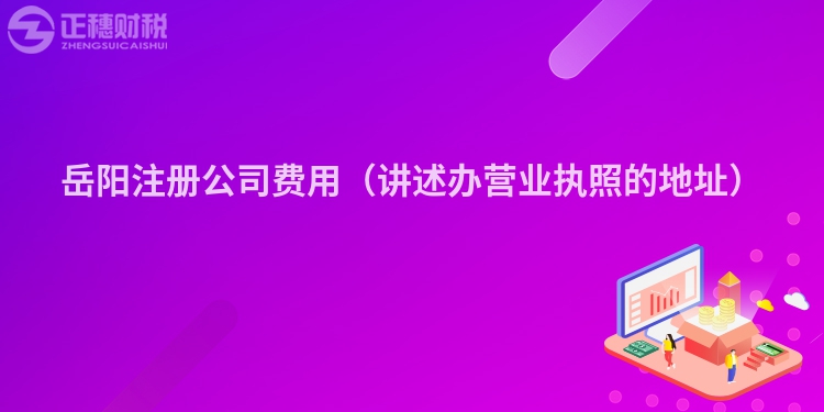 岳阳注册公司费用（讲述办营业执照的地址）