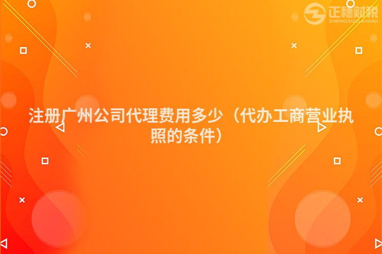 注册广州公司代理费用多少（代办工商营业执照的条件）